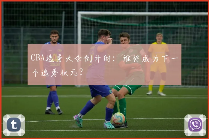 CBA选秀大会倒计时：谁将成为下一个选秀状元？