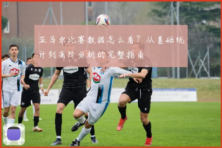 亚马尔比赛数据怎么看？从基础统计到高阶分析的完整指南
