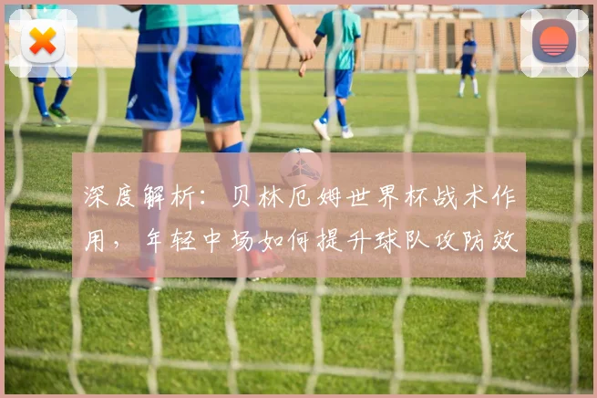 深度解析：贝林厄姆世界杯战术作用，年轻中场如何提升球队攻防效率