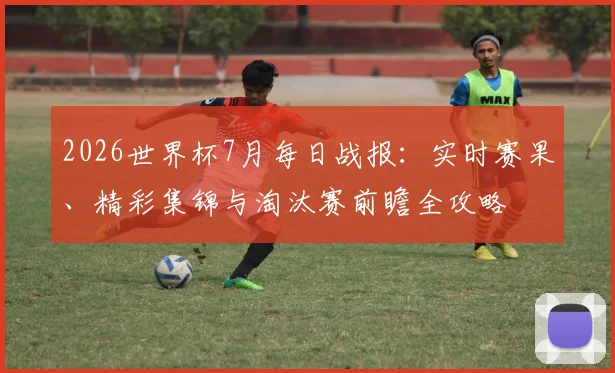 2026世界杯7月每日战报：实时赛果、精彩集锦与淘汰赛前瞻全攻略