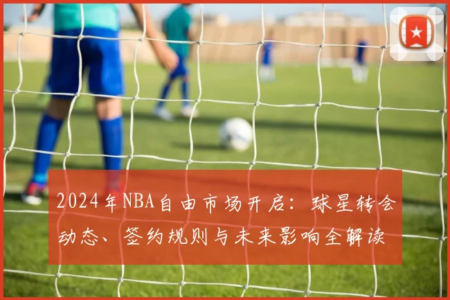 2024年NBA自由市场开启：球星转会动态、签约规则与未来影响全解读