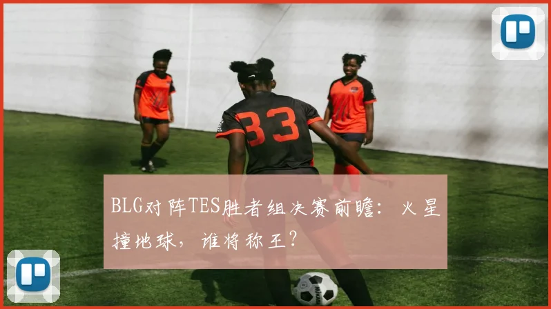 BLG对阵TES胜者组决赛前瞻：火星撞地球，谁将称王？