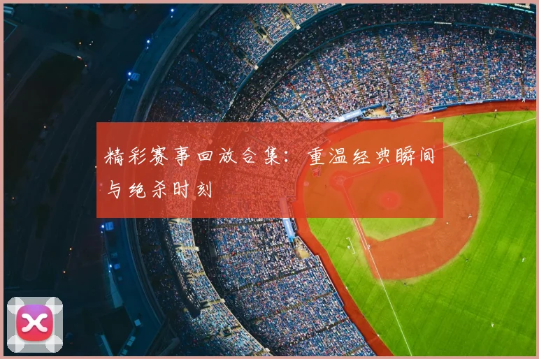精彩赛事回放合集:重温经典瞬间与绝杀时刻