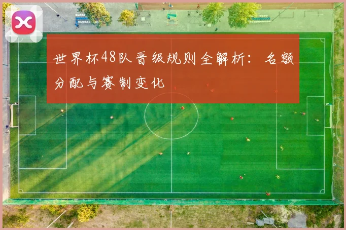 世界杯48队晋级规则全解析：名额分配与赛制变化
