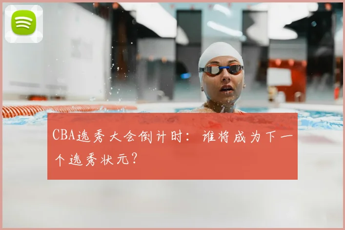 CBA选秀大会倒计时：谁将成为下一个选秀状元？