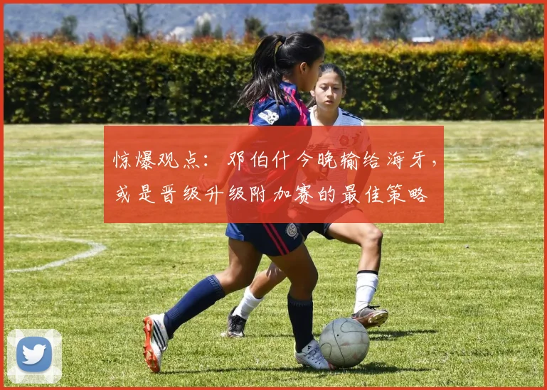 惊爆观点：邓伯什今晚输给海牙，或是晋级升级附加赛的最佳策略