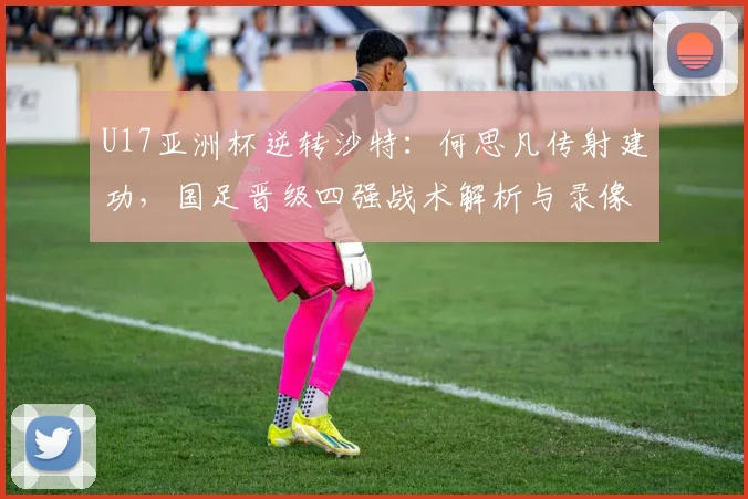 U17亚洲杯逆转沙特：何思凡传射建功，国足晋级四强战术解析与录像