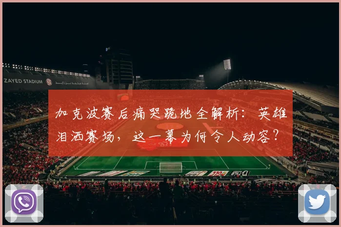 加克波赛后痛哭跪地全解析：英雄泪洒赛场，这一幕为何令人动容？