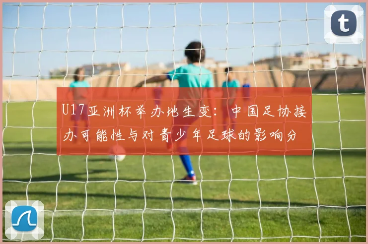 U17亚洲杯举办地生变：中国足协接办可能性与对青少年足球的影响分析