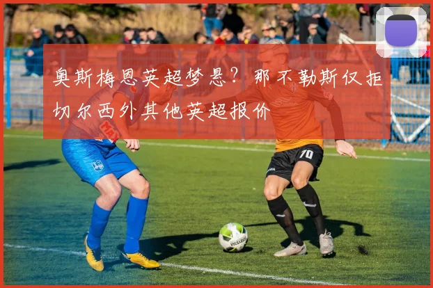 奥斯梅恩英超梦悬?那不勒斯仅拒切尔西外其他英超报价