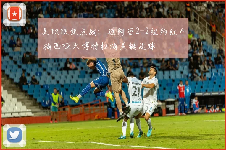 美职联焦点战：迈阿密2-2纽约红牛 梅西哑火博特拉梅关键进球